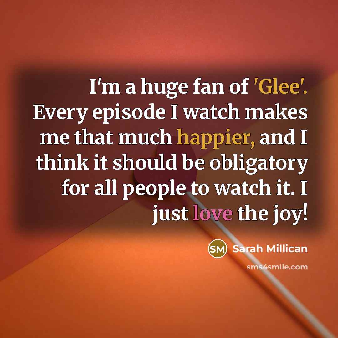 “I'm a huge fan of 'Glee'. Every episode I watch makes me that much happier, and I think it should be obligatory for all people to watch it. I just love the joy!” quote by Sarah Millican