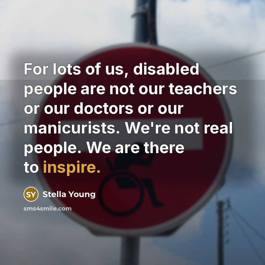 “For lots of us, disabled people are not our teachers or our doctors or our manicurists. We're not real people. We are there to inspire.” quote by Stella Young