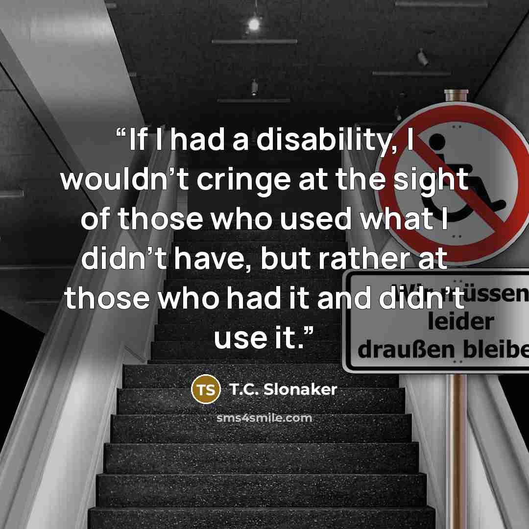 “If I had a disability, I wouldn't cringe at the sight of those who used what I didn't have, but rather at those who had it and didn't use it.” quote by T.C. Slonaker