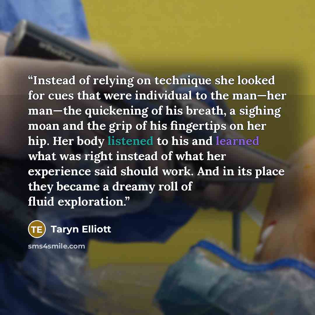 “Instead of relying on technique she looked for cues that were individual to the man—her man—the quickening of his breath, a sighing moan and the grip of his fingertips on her hip. Her body listened to his and learned what was right instead of what her experience said should work. And in its place…” quote by Taryn Elliott