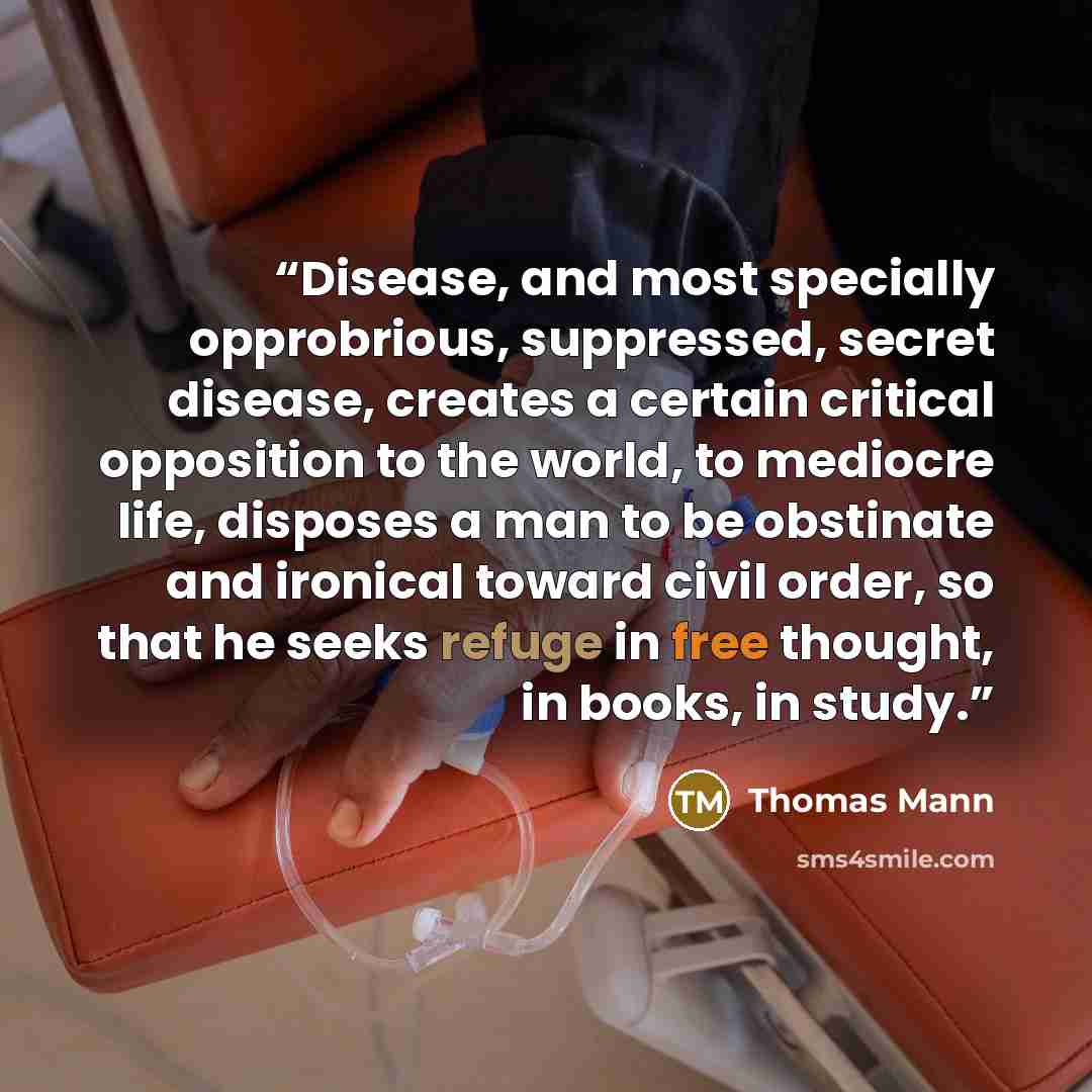 “Disease, and most specially opprobrious, suppressed, secret disease, creates a certain critical opposition to the world, to mediocre life, disposes a man to be obstinate and ironical toward civil order, so that he seeks refuge in free thought, in books, in study.” quote by Thomas Mann