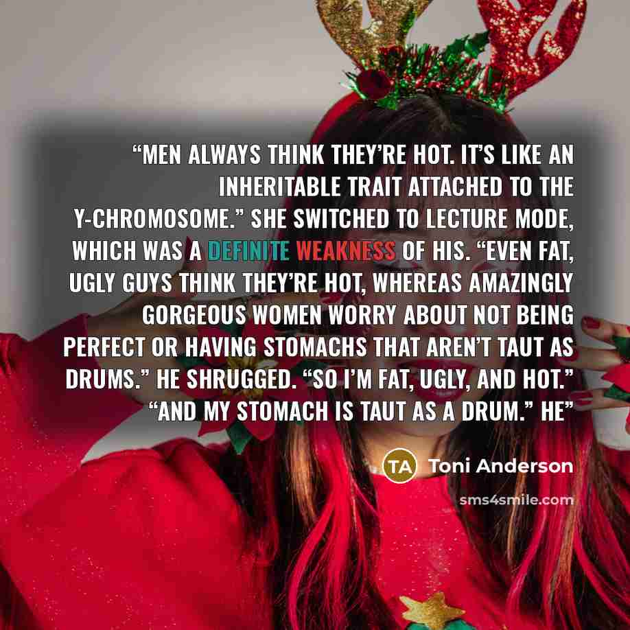 “Men always think they’re hot. It’s like an inheritable trait attached to the Y-chromosome.” She switched to lecture mode, which was a definite weakness of his. “Even fat, ugly guys think they’re hot, whereas amazingly gorgeous women worry about not being perfect or having stomachs that aren’t taut…” quote by Toni Anderson