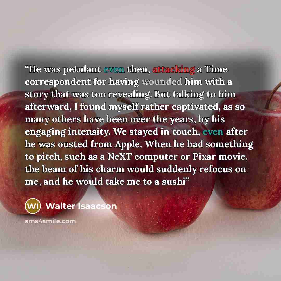 “He was petulant even then, attacking a Time correspondent for having wounded him with a story that was too revealing. But talking to him afterward, I found myself rather captivated, as so many others have been over the years, by his engaging intensity. We stayed in touch, even after he was ousted…” quote by Walter Isaacson