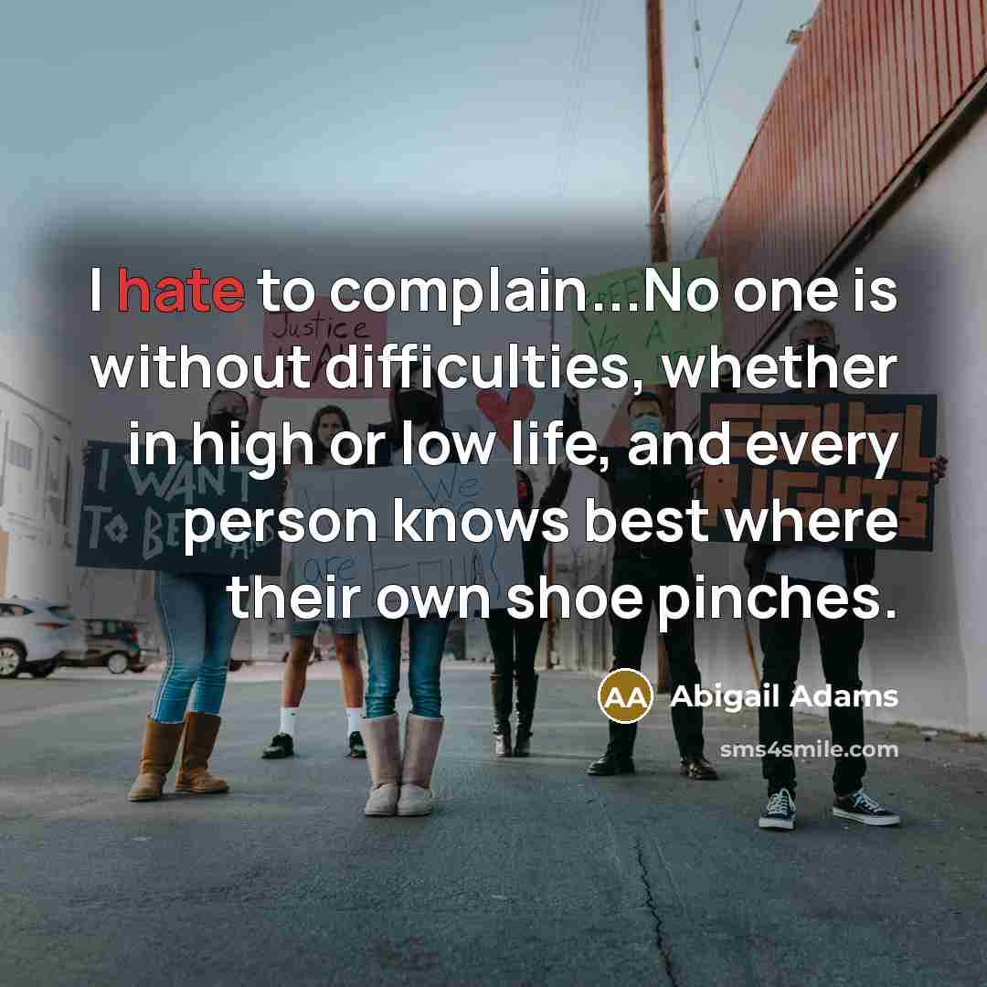 “I hate to complain...No one is without difficulties, whether in high or low life, and every person knows best where their own shoe pinches.” quote by Abigail Adams