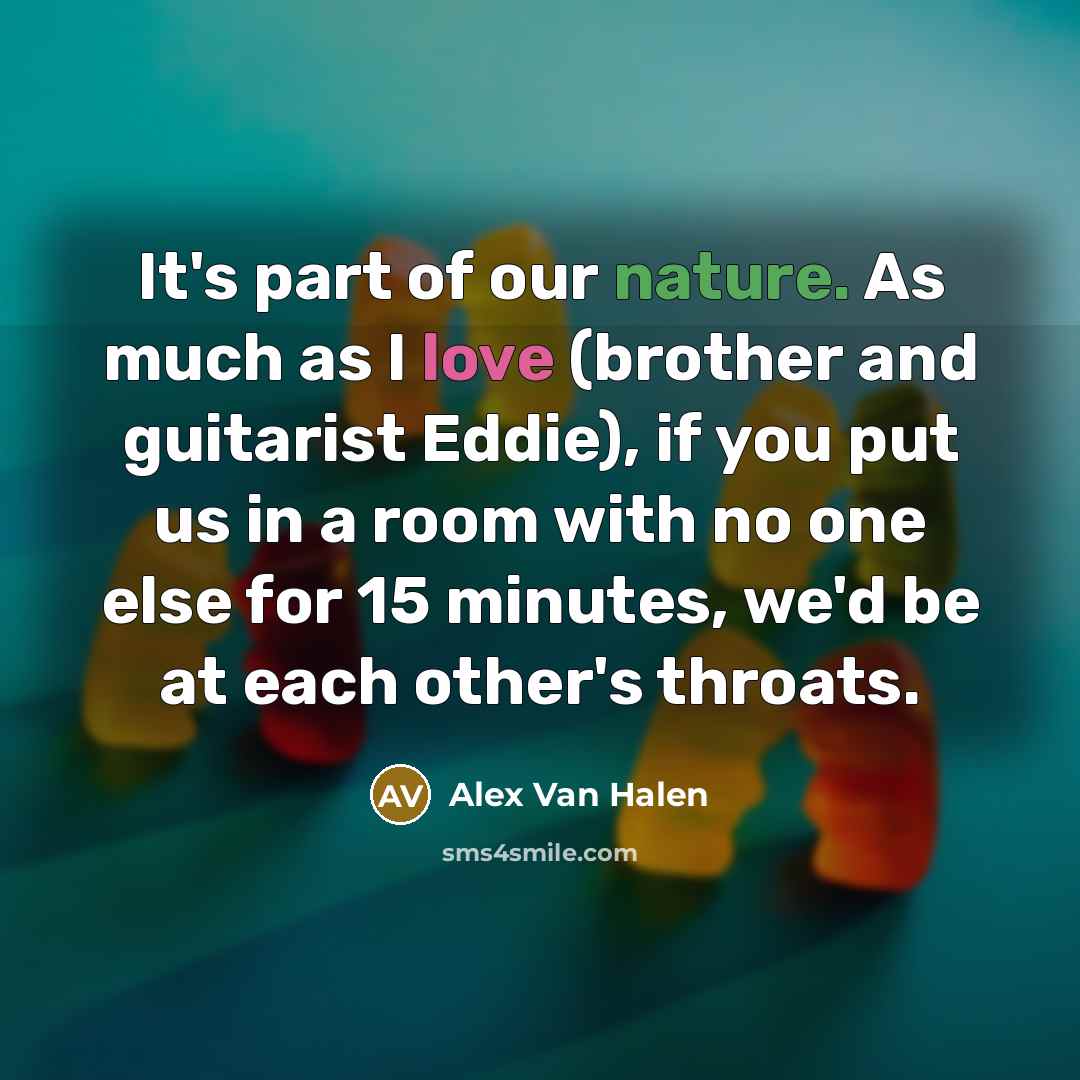 “It's part of our nature. As much as I love (brother and guitarist Eddie), if you put us in a room with no one else for 15 minutes, we'd be at each other's throats.” quote by Alex Van Halen