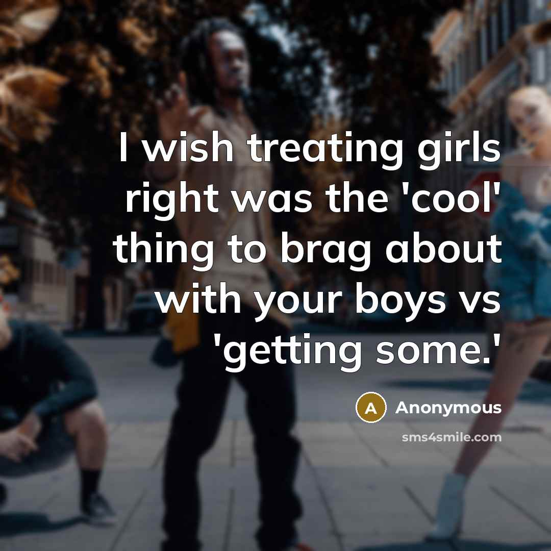“I wish treating girls right was the 'cool' thing to brag about with your boys vs 'getting some.'” quote by Anonymous
