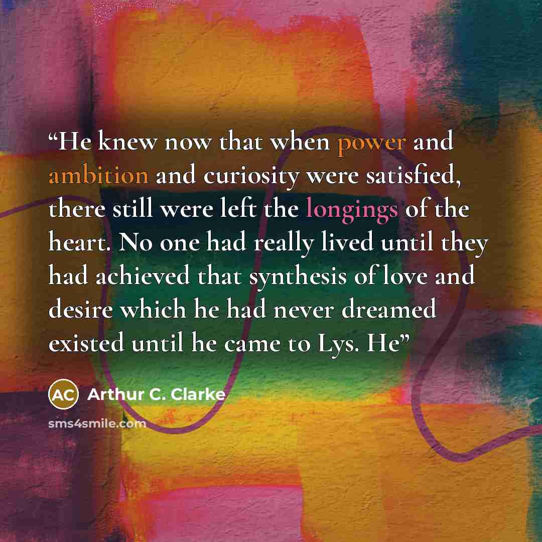 “He knew now that when power and ambition and curiosity were satisfied, there still were left the longings of the heart. No one had really lived until they had achieved that synthesis of love and desire which he had never dreamed existed until he came to Lys. He” quote by Arthur C. Clarke