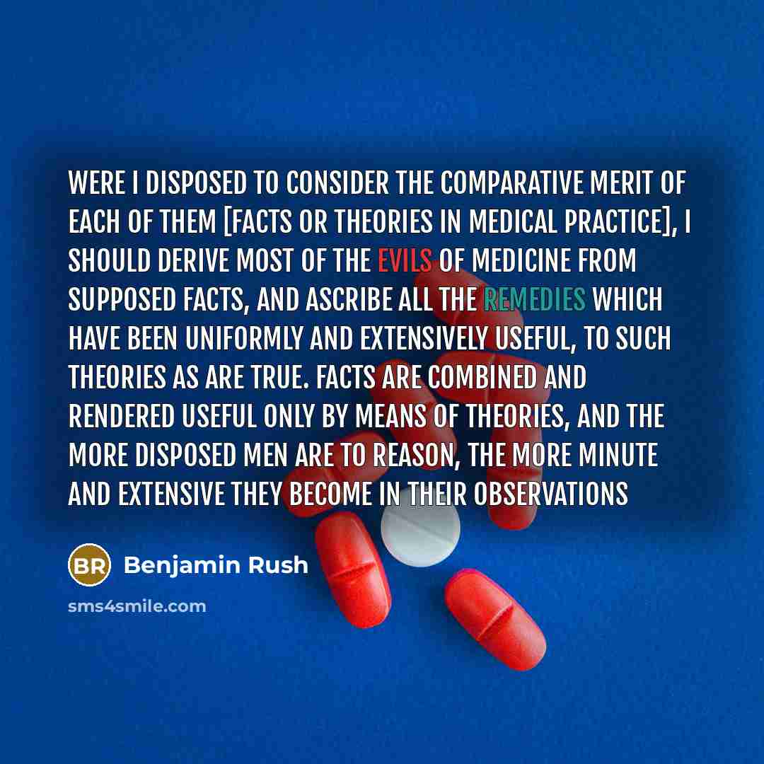 “Were I disposed to consider the comparative merit of each of them [facts or theories in medical practice], I should derive most of the evils of medicine from supposed facts, and ascribe all the remedies which have been uniformly and extensively useful, to such theories as are true. Facts are…” quote by Benjamin Rush