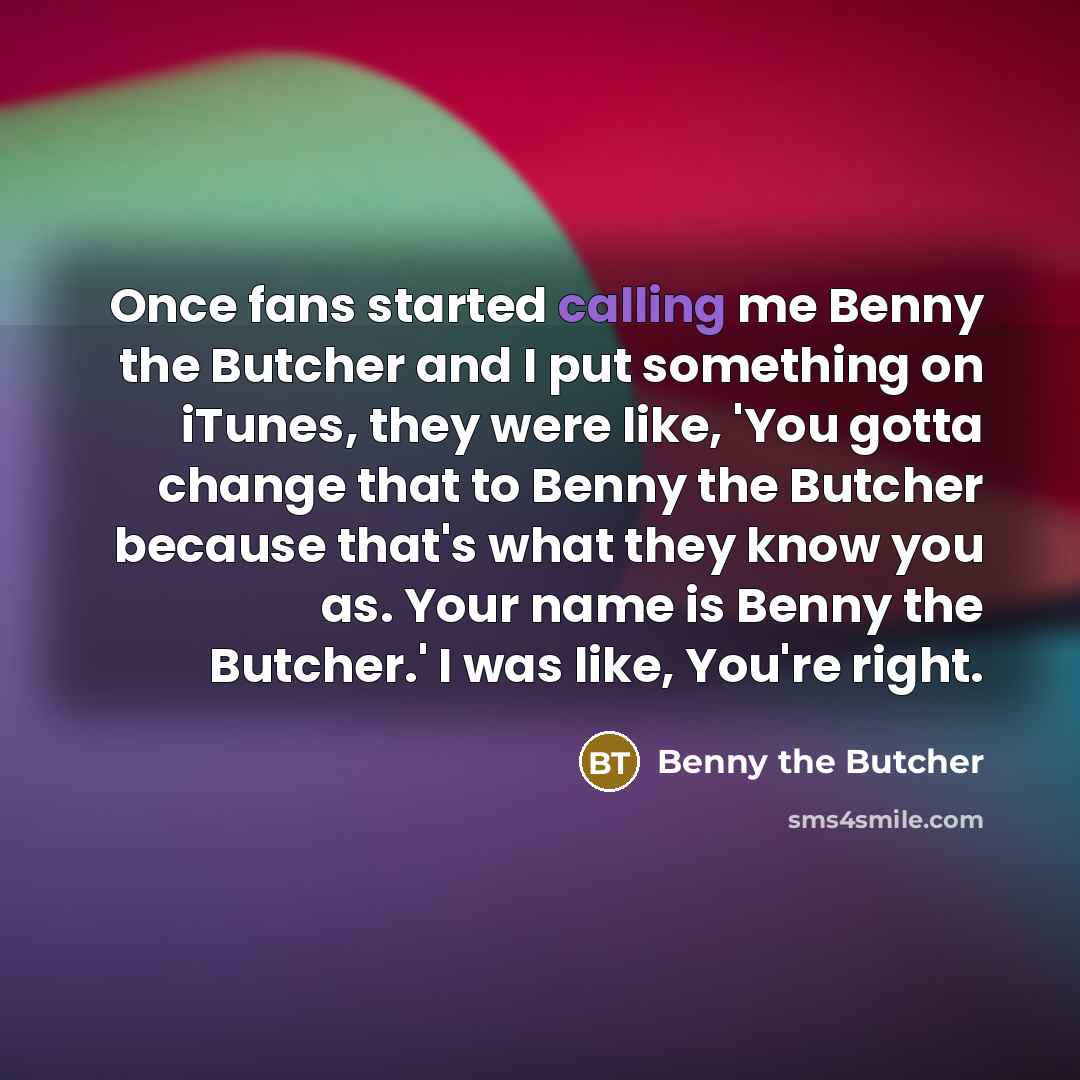 “Once fans started calling me Benny the Butcher and I put something on iTunes, they were like, 'You gotta change that to Benny the Butcher because that's what they know you as. Your name is Benny the Butcher.' I was like, You're right.” quote by Benny the Butcher