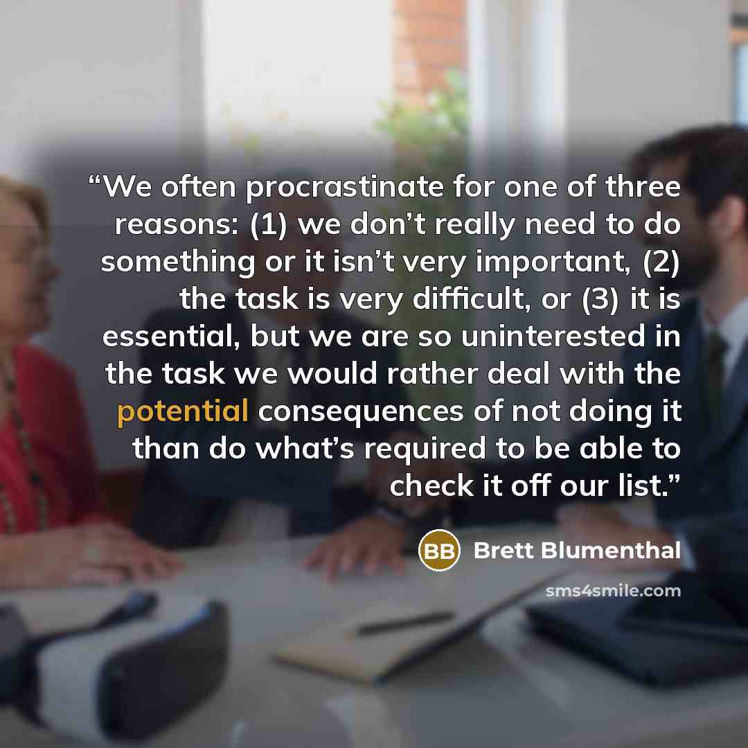 “We often procrastinate for one of three reasons: (1) we don’t really need to do something or it isn’t very important, (2) the task is very difficult, or (3) it is essential, but we are so uninterested in the task we would rather deal with the potential consequences of not doing it than do what’s…” quote by Brett Blumenthal