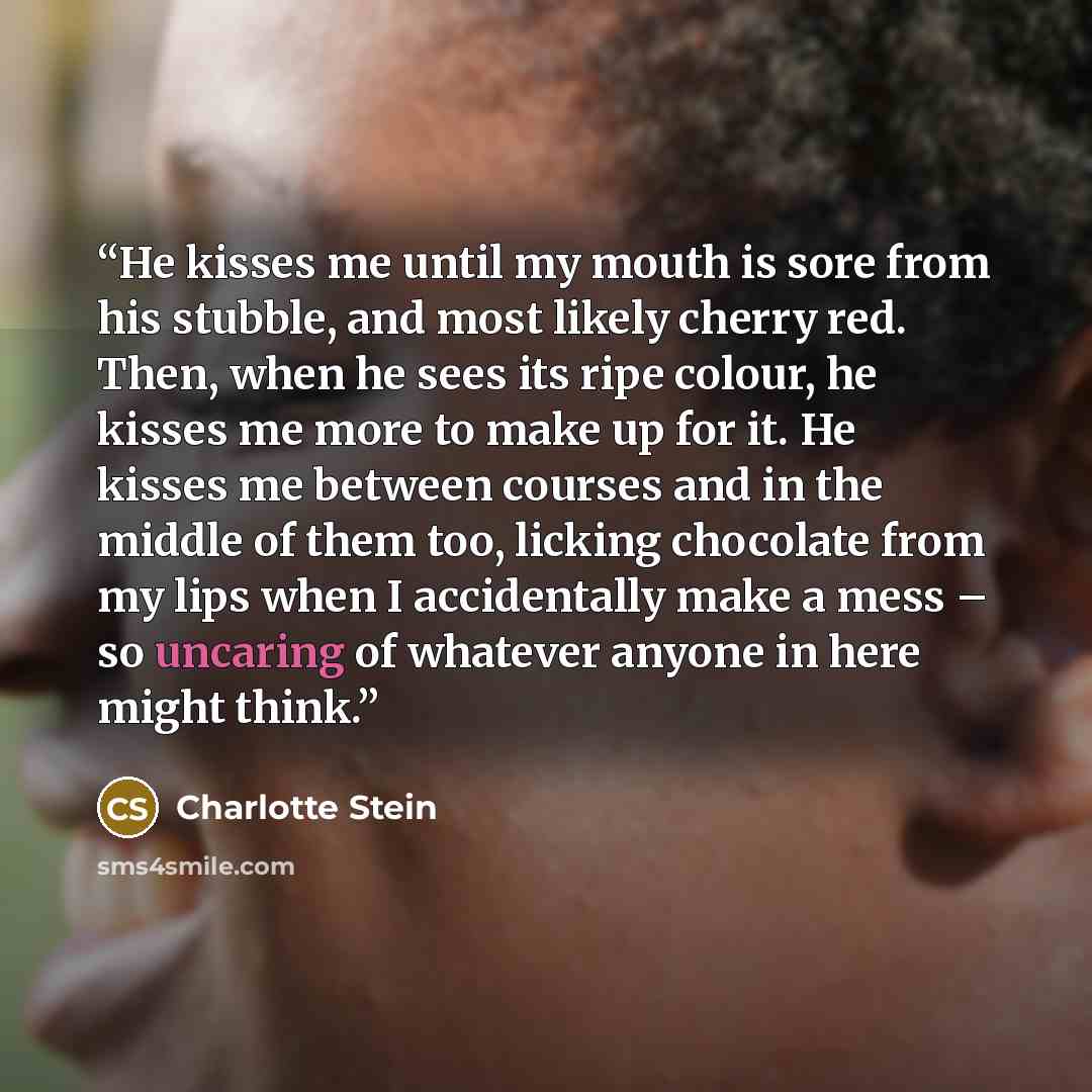 “He kisses me until my mouth is sore from his stubble, and most likely cherry red. Then, when he sees its ripe colour, he kisses me more to make up for it. He kisses me between courses and in the middle of them too, licking chocolate from my lips when I accidentally make a mess – so uncaring of…” quote by Charlotte Stein