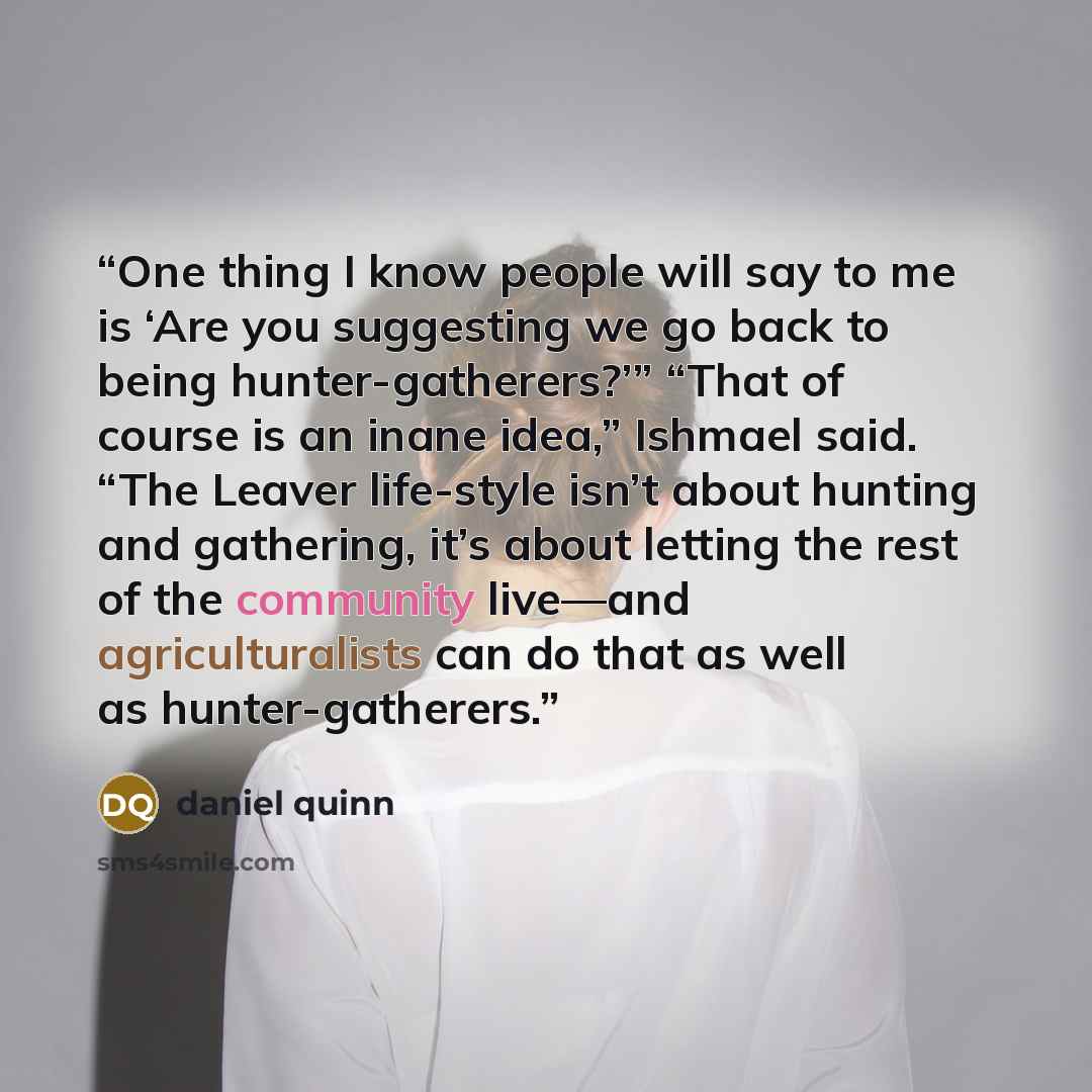 “One thing I know people will say to me is ‘Are you suggesting we go back to being hunter-gatherers?’” “That of course is an inane idea,” Ishmael said. “The Leaver life-style isn’t about hunting and gathering, it’s about letting the rest of the community live—and agriculturalists can do that as…” quote by Daniel Quinn