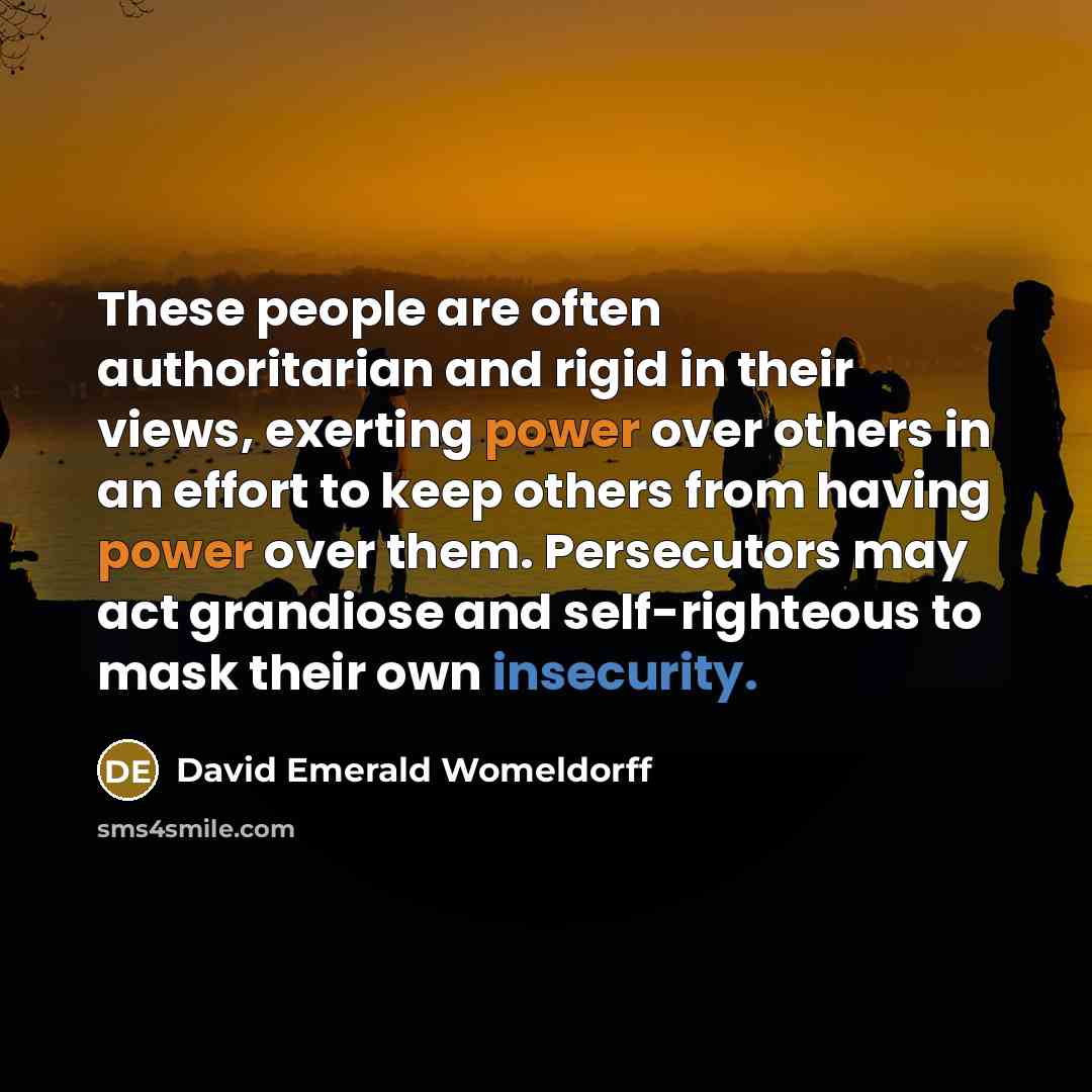 “These people are often authoritarian and rigid in their views, exerting power over others in an effort to keep others from having power over them. Persecutors may act grandiose and self-righteous to mask their own insecurity.” quote by David Emerald Womeldorff