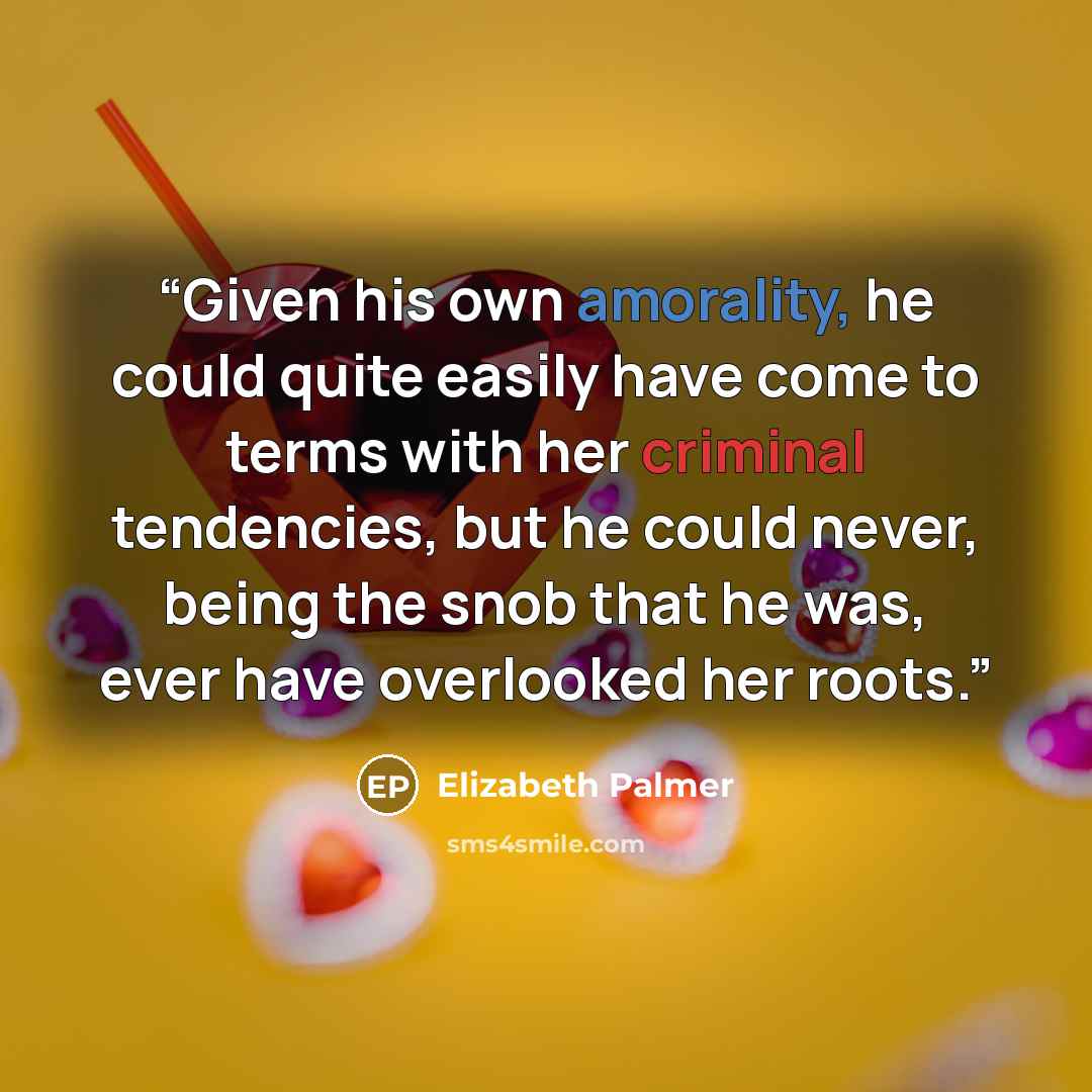“Given his own amorality, he could quite easily have come to terms with her criminal tendencies, but he could never, being the snob that he was, ever have overlooked her roots.” quote by Elizabeth Palmer