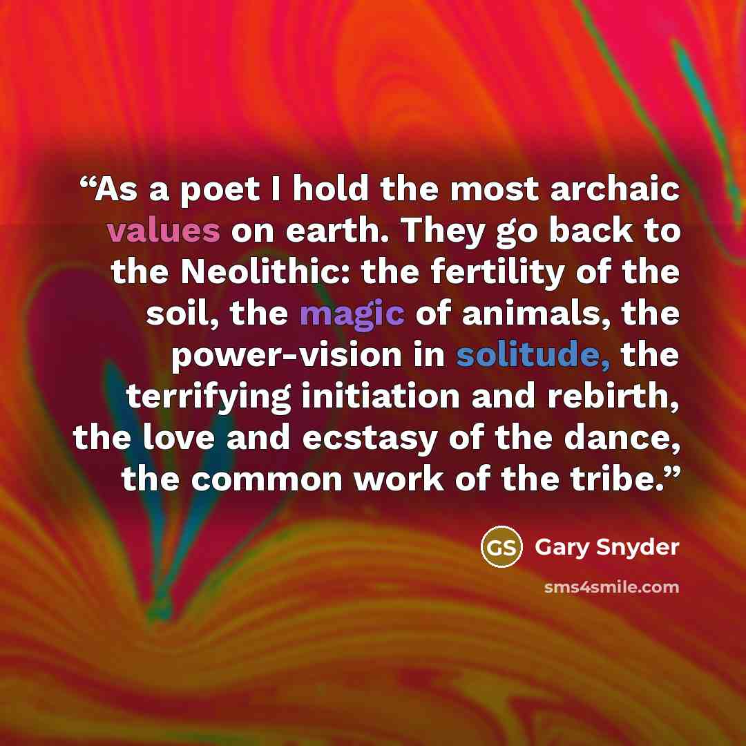 “As a poet I hold the most archaic values on earth. They go back to the Neolithic: the fertility of the soil, the magic of animals, the power-vision in solitude, the terrifying initiation and rebirth, the love and ecstasy of the dance, the common work of the tribe.” quote by Gary Snyder