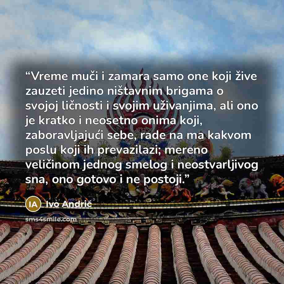 “Vreme muči i zamara samo one koji žive zauzeti jedino ništavnim brigama o svojoj ličnosti i svojim uživanjima, ali ono je kratko i neosetno onima koji, zaboravljajući sebe, rade na ma kakvom poslu koji ih prevazilazi; mereno veličinom jednog smelog i neostvarljivog sna, ono gotovo i ne postoji.” quote by Ivo Andrić