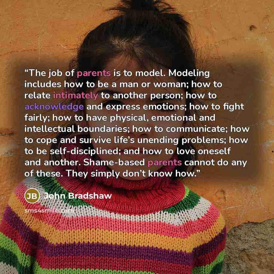 “The job of parents is to model. Modeling includes how to be a man or woman; how to relate intimately to another person; how to acknowledge and express emotions; how to fight fairly; how to have physical, emotional and intellectual boundaries; how to communicate; how to cope and survive life’s…” quote by John Bradshaw
