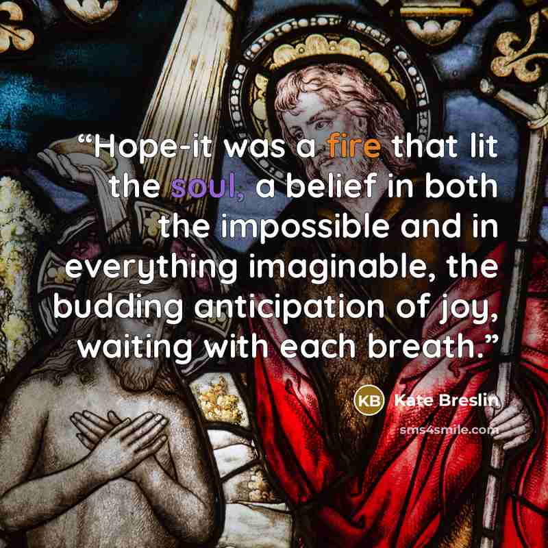 “Hope-it was a fire that lit the soul, a belief in both the impossible and in everything imaginable, the budding anticipation of joy, waiting with each breath.” quote by Kate Breslin