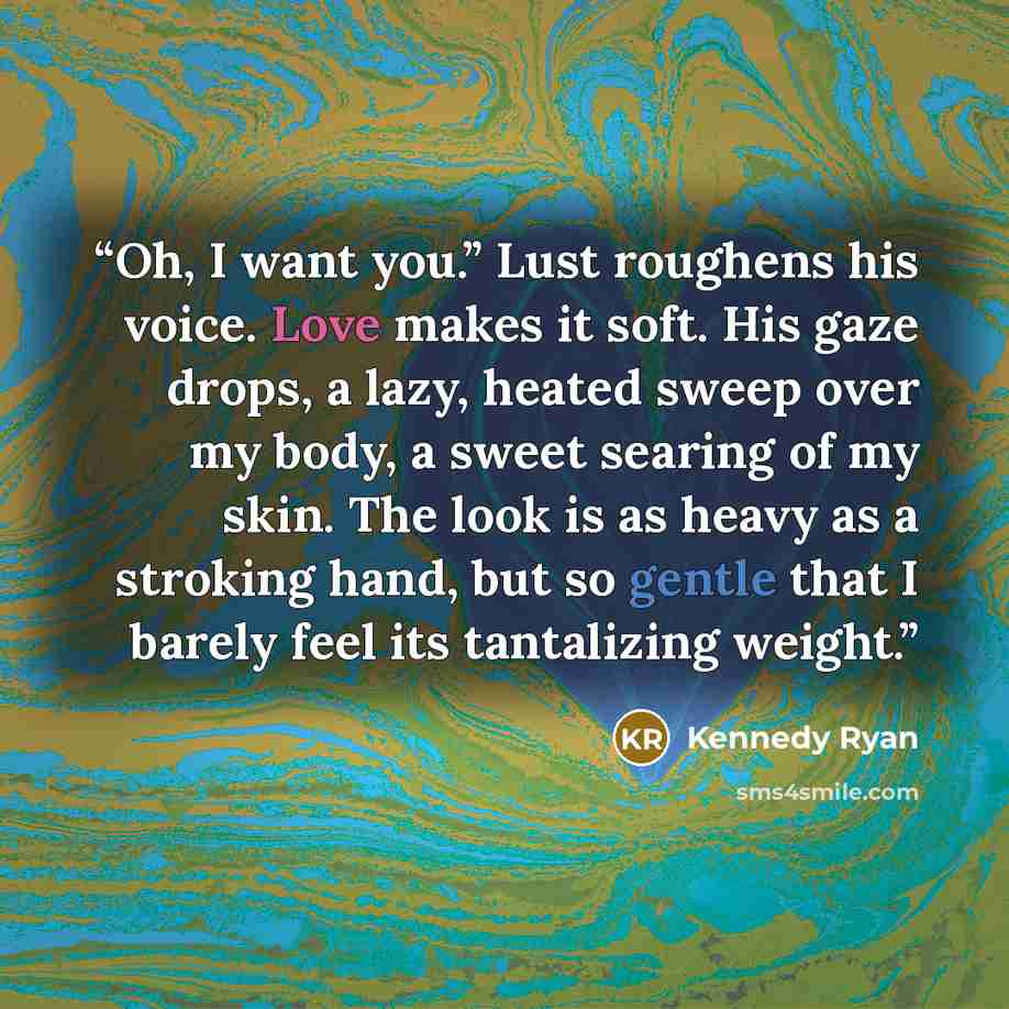 “Oh, I want you.” Lust roughens his voice. Love makes it soft. His gaze drops, a lazy, heated sweep over my body, a sweet searing of my skin. The look is as heavy as a stroking hand, but so gentle that I barely feel its tantalizing weight.” quote by Kennedy Ryan