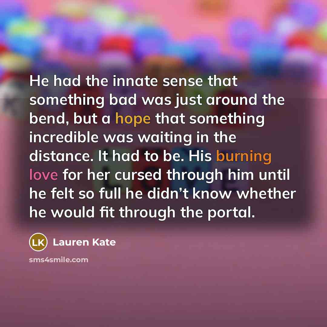 “He had the innate sense that something bad was just around the bend, but a hope that something incredible was waiting in the distance. It had to be. His burning love for her cursed through him until he felt so full he didn’t know whether he would fit through the portal.” quote by Lauren Kate