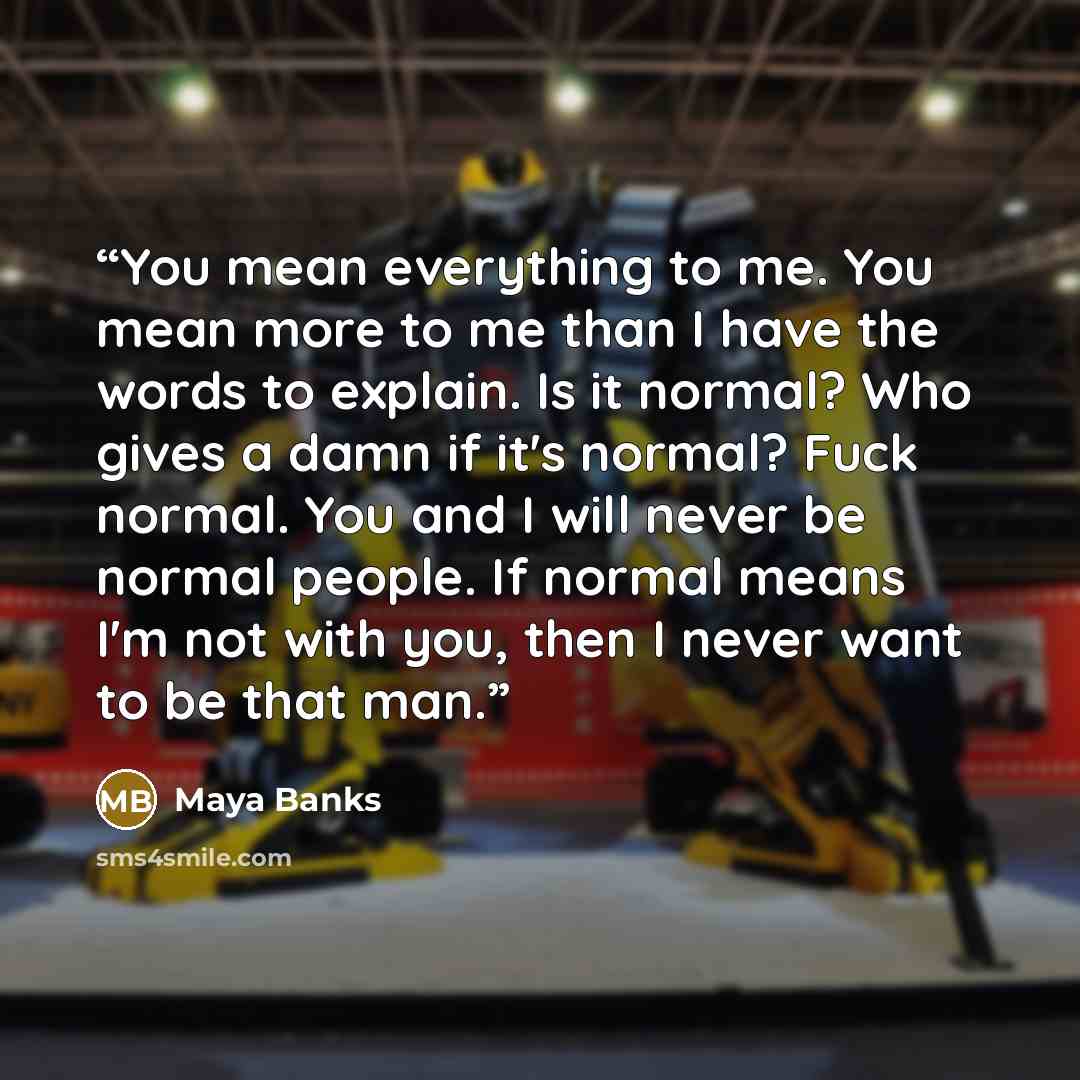 “You mean everything to me. You mean more to me than I have the words to explain. Is it normal? Who gives a damn if it's normal? Fuck normal. You and I will never be normal people. If normal means I'm not with you, then I never want to be that man.” quote by Maya Banks