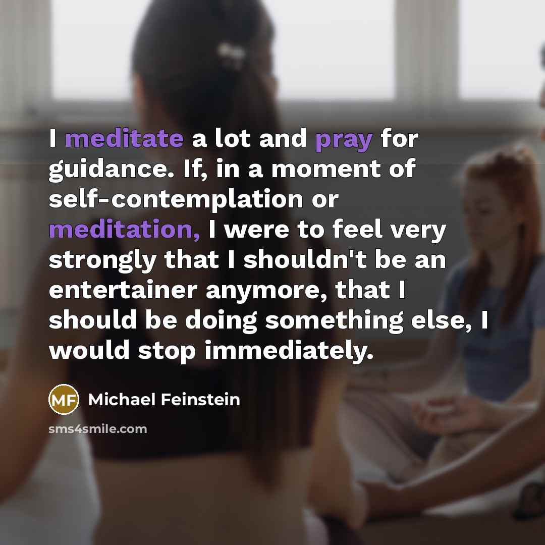 “I meditate a lot and pray for guidance. If, in a moment of self-contemplation or meditation, I were to feel very strongly that I shouldn't be an entertainer anymore, that I should be doing something else, I would stop immediately.” quote by Michael Feinstein