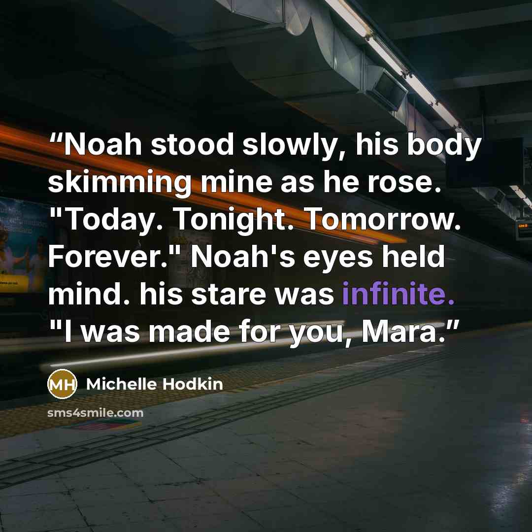 “Noah stood slowly, his body skimming mine as he rose. "Today. Tonight. Tomorrow. Forever." Noah's eyes held mind. his stare was infinite. "I was made for you, Mara.” quote by Michelle Hodkin