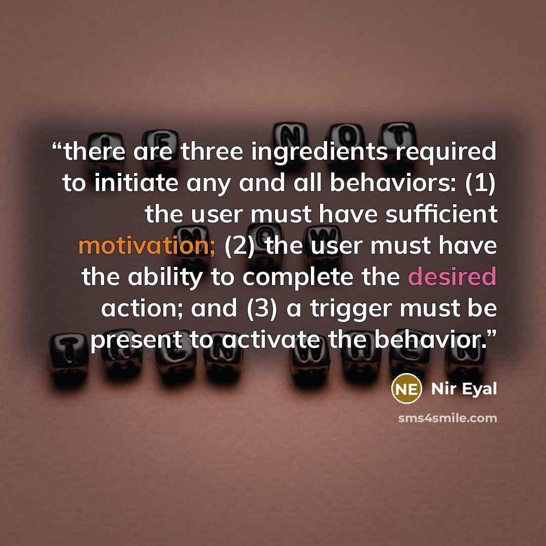 “there are three ingredients required to initiate any and all behaviors: (1) the user must have sufficient motivation; (2) the user must have the ability to complete the desired action; and (3) a trigger must be present to activate the behavior.” quote by Nir Eyal