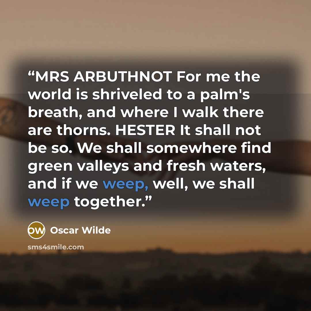 “MRS ARBUTHNOT For me the world is shriveled to a palm's breath, and where I walk there are thorns. HESTER It shall not be so. We shall somewhere find green valleys and fresh waters, and if we weep, well, we shall weep together.” quote by Oscar Wilde
