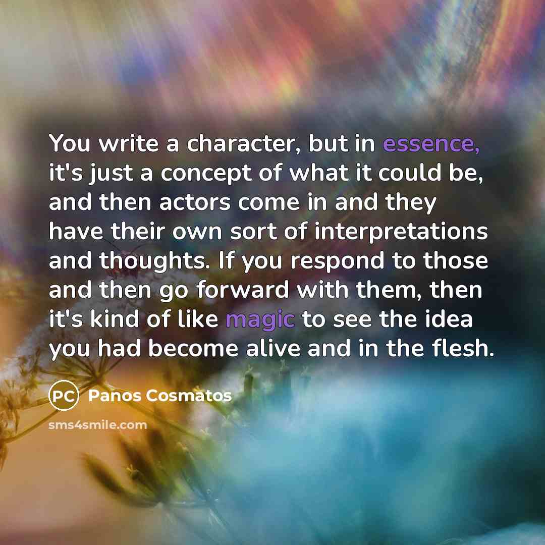 “You write a character, but in essence, it's just a concept of what it could be, and then actors come in and they have their own sort of interpretations and thoughts. If you respond to those and then go forward with them, then it's kind of like magic to see the idea you had become alive and in the…” quote by Panos Cosmatos