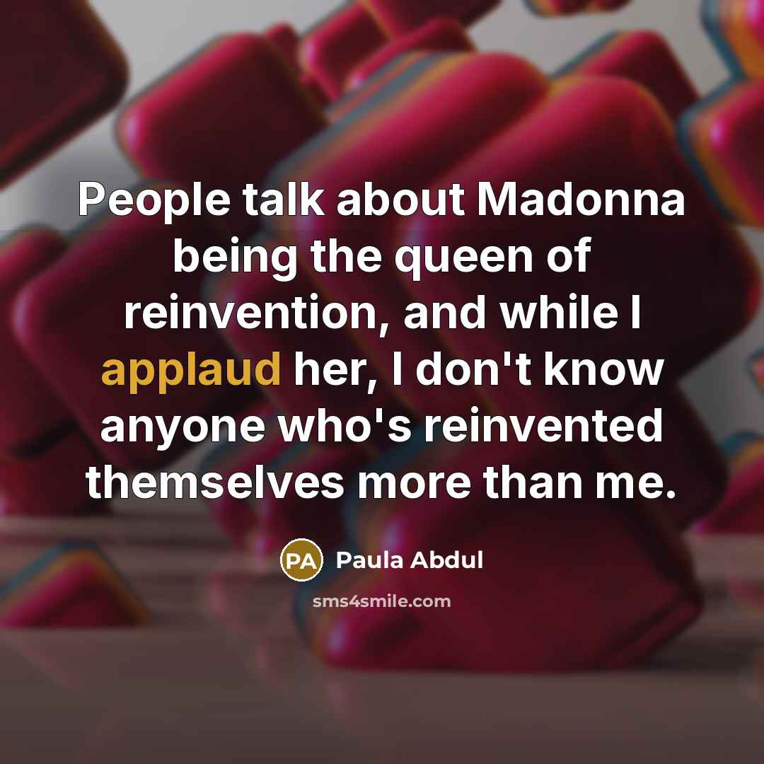 “People talk about Madonna being the queen of reinvention, and while I applaud her, I don't know anyone who's reinvented themselves more than me.” quote by Paula Abdul