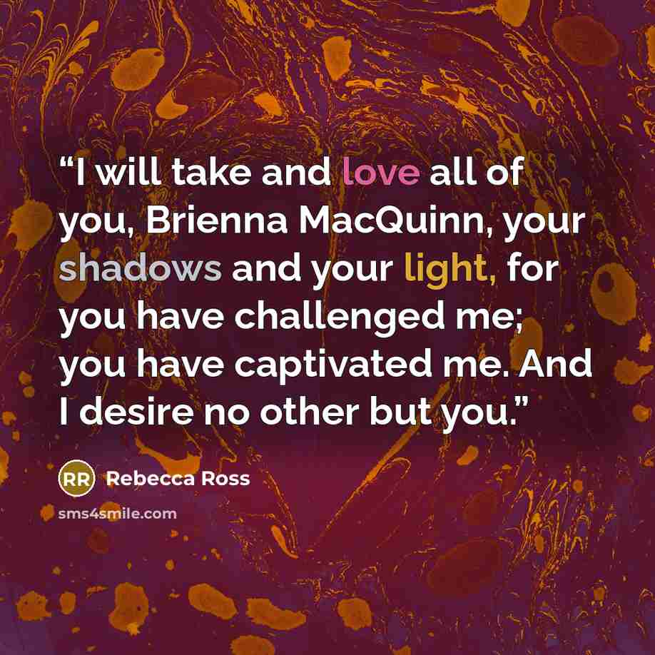 “I will take and love all of you, Brienna MacQuinn, your shadows and your light, for you have challenged me; you have captivated me. And I desire no other but you.” quote by Rebecca Ross