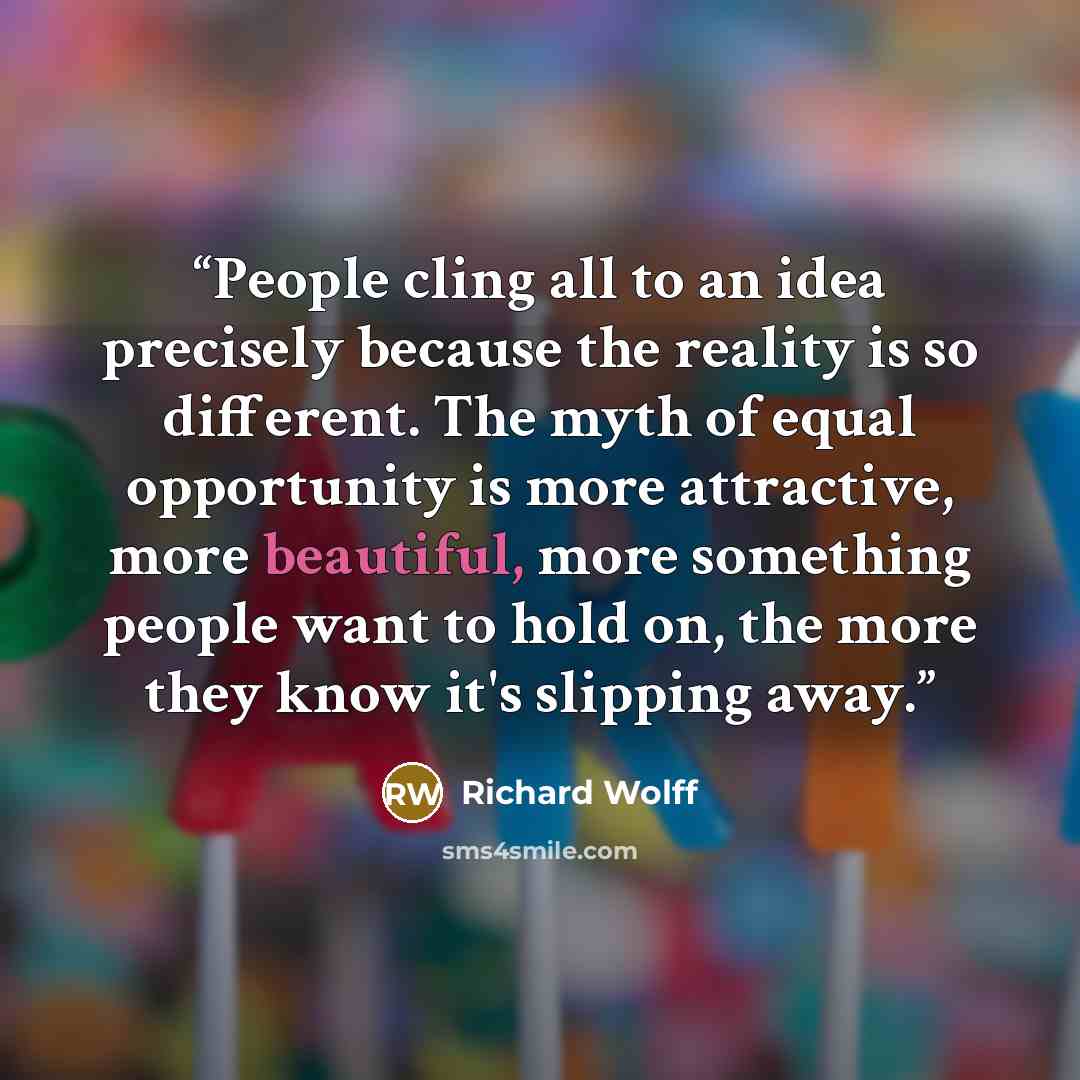 “People cling all to an idea precisely because the reality is so different. The myth of equal opportunity is more attractive, more beautiful, more something people want to hold on, the more they know it's slipping away.” quote by Richard Wolff