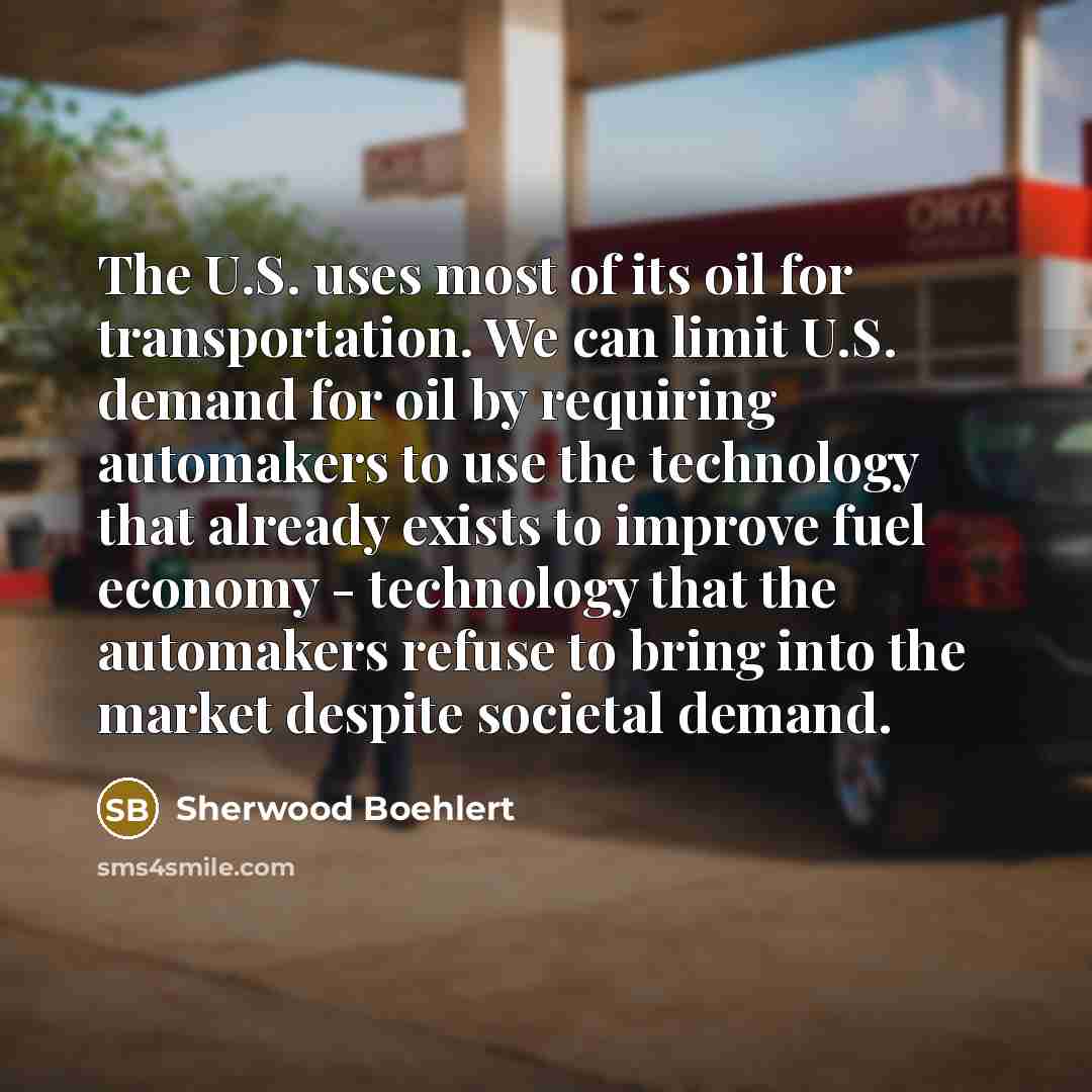 “The U.S. uses most of its oil for transportation. We can limit U.S. demand for oil by requiring automakers to use the technology that already exists to improve fuel economy - technology that the automakers refuse to bring into the market despite societal demand.” quote by Sherwood Boehlert