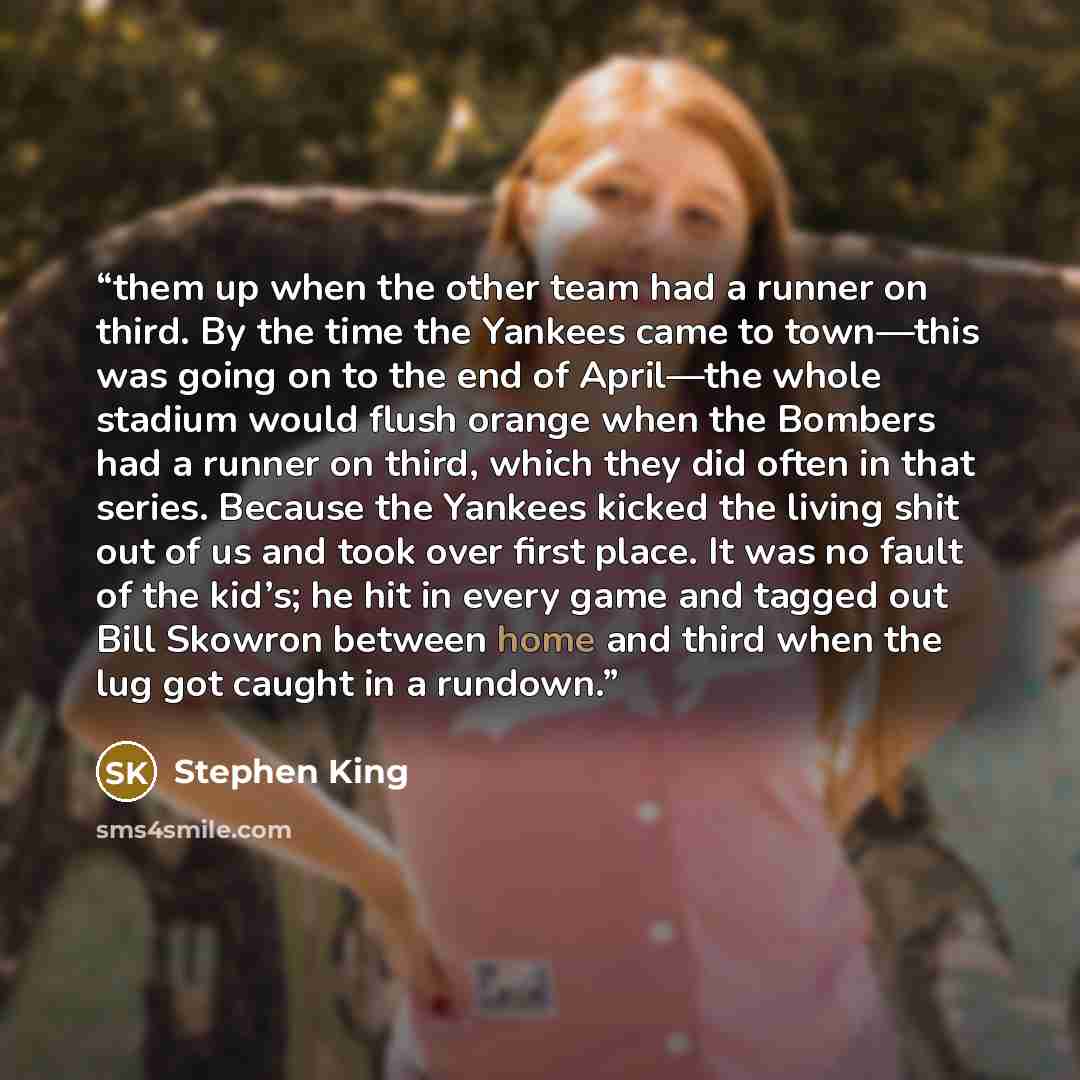 “them up when the other team had a runner on third. By the time the Yankees came to town—this was going on to the end of April—the whole stadium would flush orange when the Bombers had a runner on third, which they did often in that series. Because the Yankees kicked the living shit out of us and…” quote by Stephen King