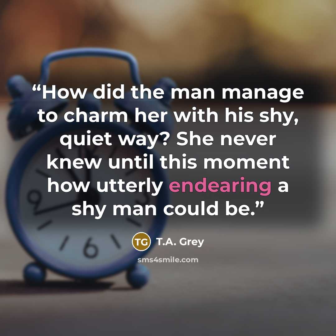 “How did the man manage to charm her with his shy, quiet way? She never knew until this moment how utterly endearing a shy man could be.” quote by T.A. Grey