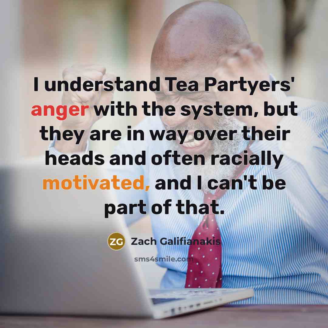 “I understand Tea Partyers' anger with the system, but they are in way over their heads and often racially motivated, and I can't be part of that.” quote by Zach Galifianakis