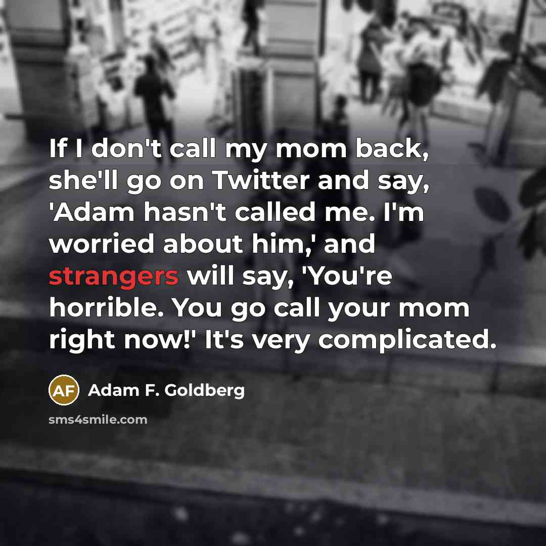 “If I don't call my mom back, she'll go on Twitter and say, 'Adam hasn't called me. I'm worried about him,' and strangers will say, 'You're horrible. You go call your mom right now!' It's very complicated.” quote by Adam F. Goldberg