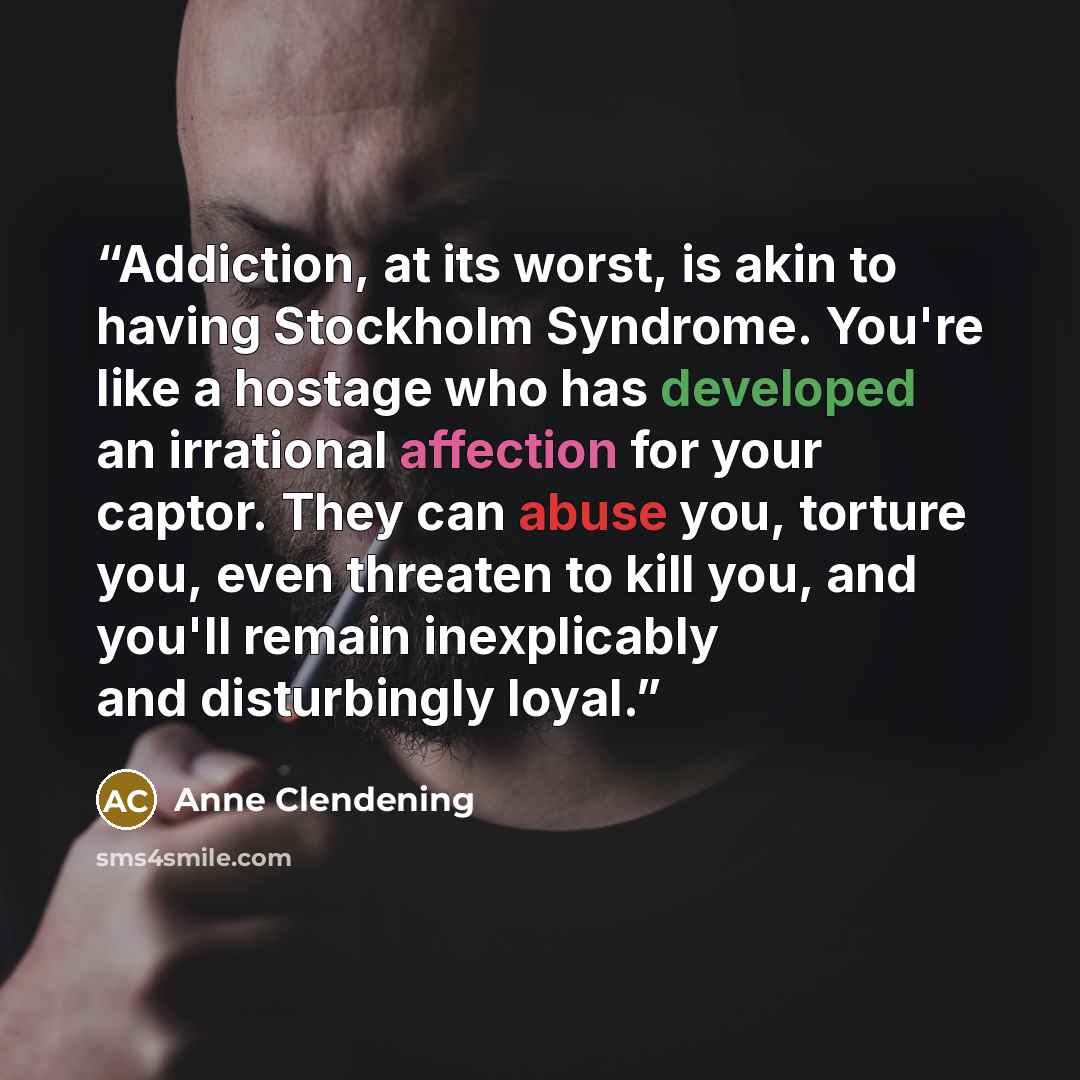 “Addiction, at its worst, is akin to having Stockholm Syndrome. You're like a hostage who has developed an irrational affection for your captor. They can abuse you, torture you, even threaten to kill you, and you'll remain inexplicably and disturbingly loyal.” quote by Anne Clendening