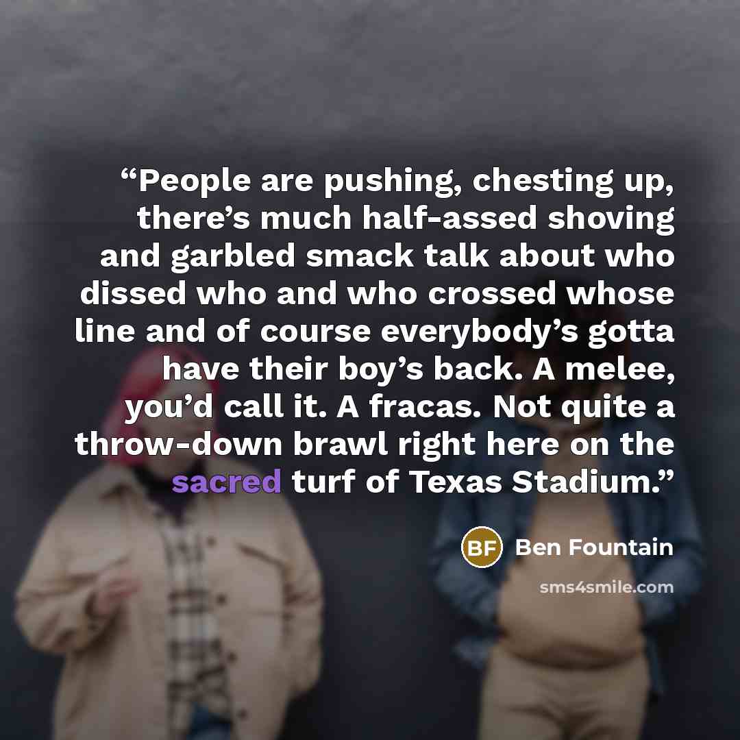 “People are pushing, chesting up, there’s much half-assed shoving and garbled smack talk about who dissed who and who crossed whose line and of course everybody’s gotta have their boy’s back. A melee, you’d call it. A fracas. Not quite a throw-down brawl right here on the sacred turf of Texas…” quote by Ben Fountain