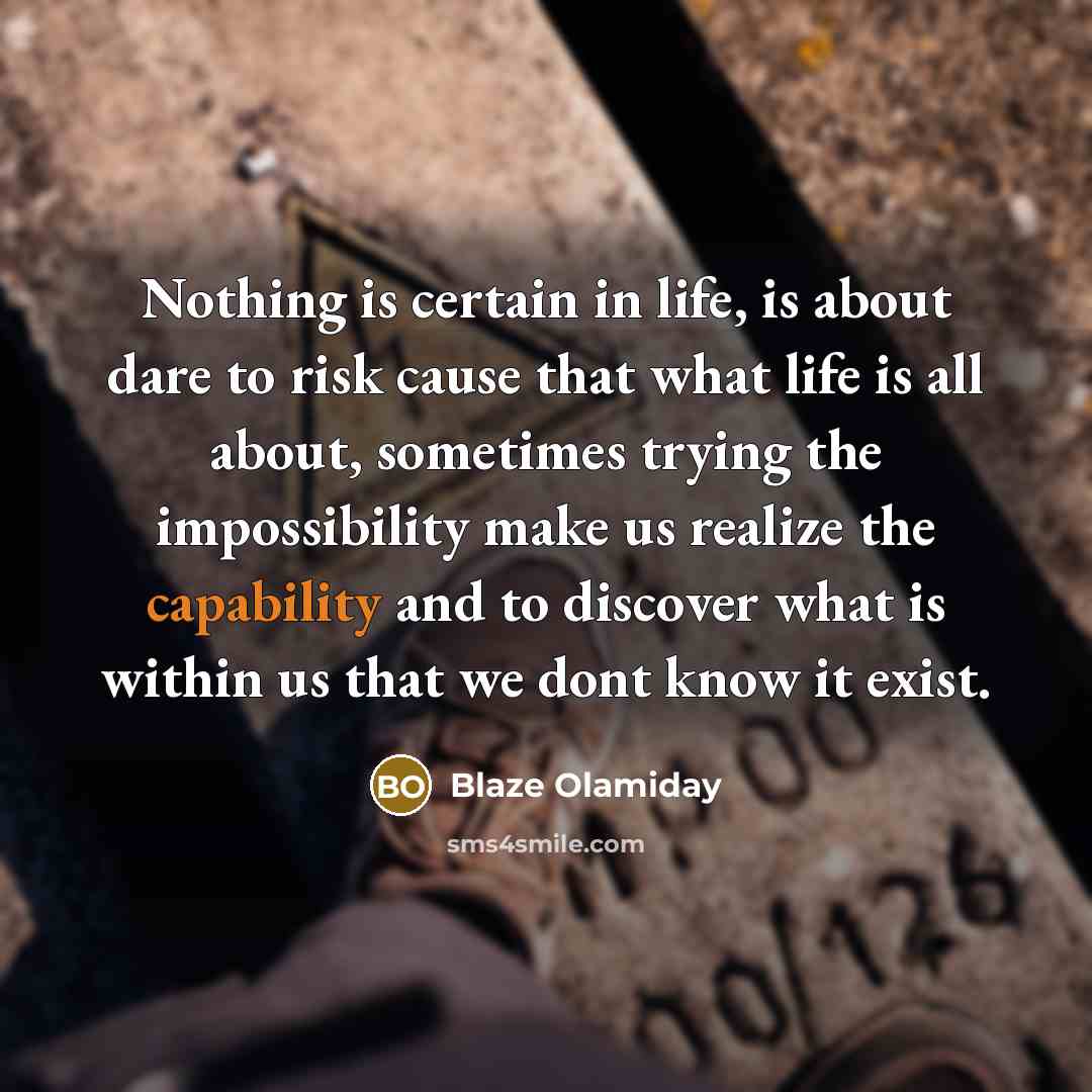 “Nothing is certain in life, is about dare to risk cause that what life is all about, sometimes trying the impossibility make us realize the capability and to discover what is within us that we dont know it exist.” quote by Blaze Olamiday