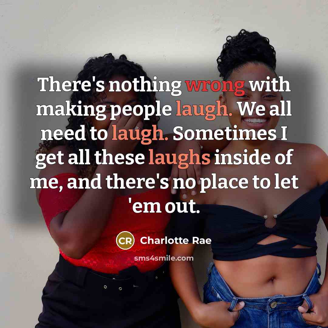 “There's nothing wrong with making people laugh. We all need to laugh. Sometimes I get all these laughs inside of me, and there's no place to let 'em out.” quote by Charlotte Rae