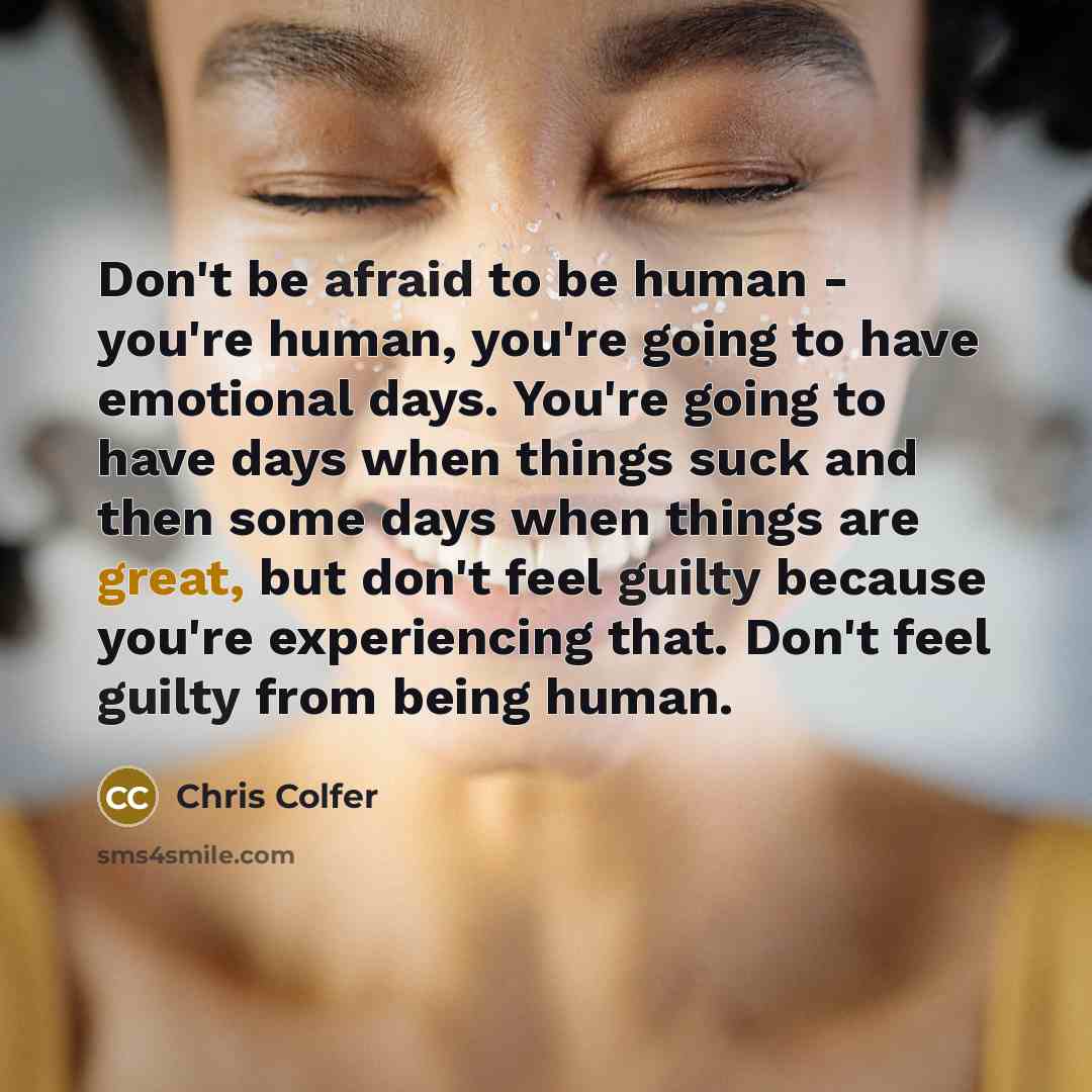 “Don't be afraid to be human - you're human, you're going to have emotional days. You're going to have days when things suck and then some days when things are great, but don't feel guilty because you're experiencing that. Don't feel guilty from being human.” quote by Chris Colfer