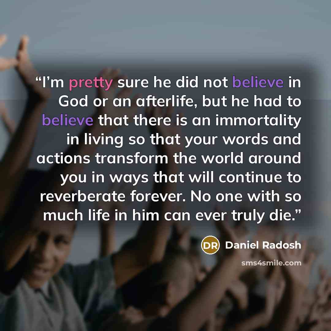 “I’m pretty sure he did not believe in God or an afterlife, but he had to believe that there is an immortality in living so that your words and actions transform the world around you in ways that will continue to reverberate forever. No one with so much life in him can ever truly die.” quote by Daniel Radosh