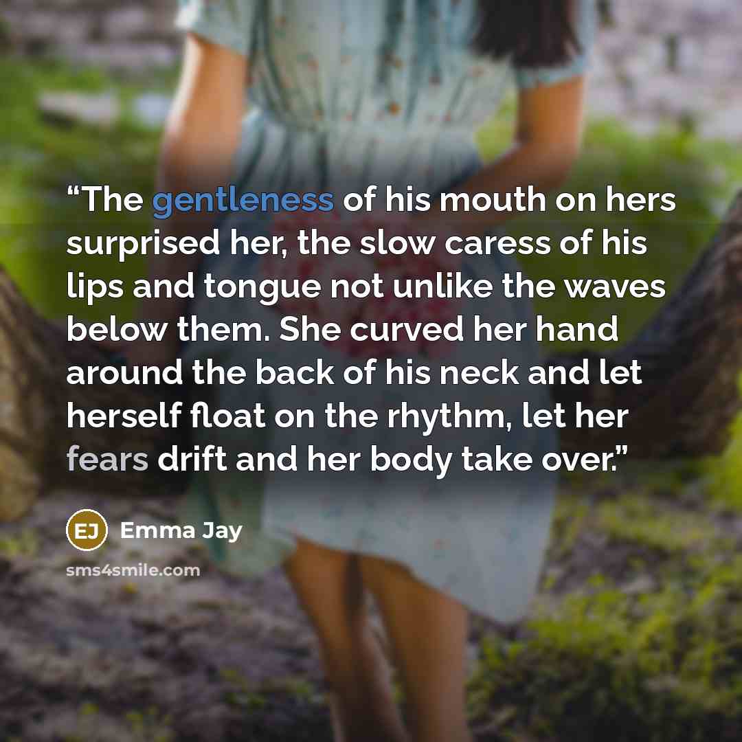 “The gentleness of his mouth on hers surprised her, the slow caress of his lips and tongue not unlike the waves below them. She curved her hand around the back of his neck and let herself float on the rhythm, let her fears drift and her body take over.” quote by Emma Jay