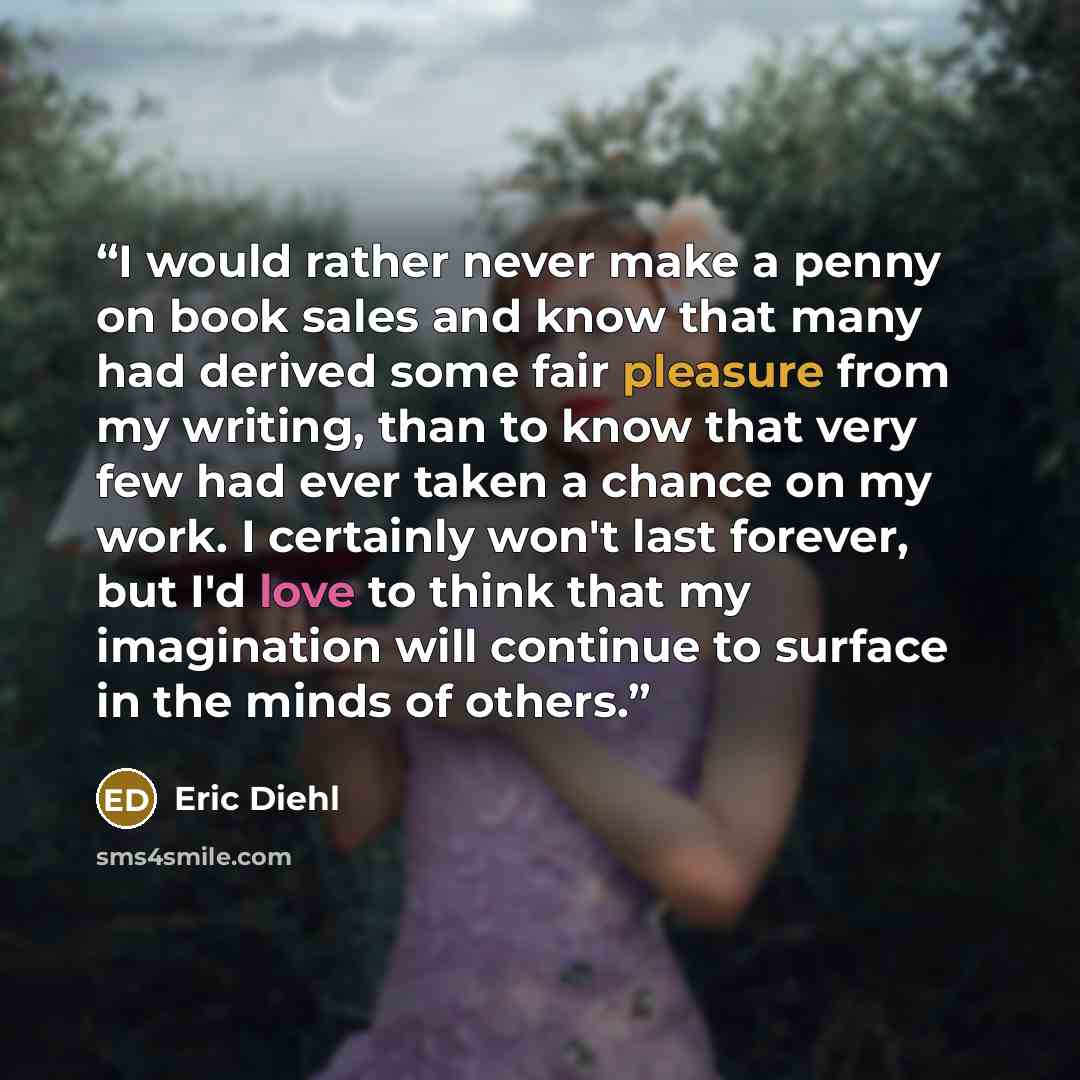 “I would rather never make a penny on book sales and know that many had derived some fair pleasure from my writing, than to know that very few had ever taken a chance on my work. I certainly won't last forever, but I'd love to think that my imagination will continue to surface in the minds of others.” quote by Eric Diehl