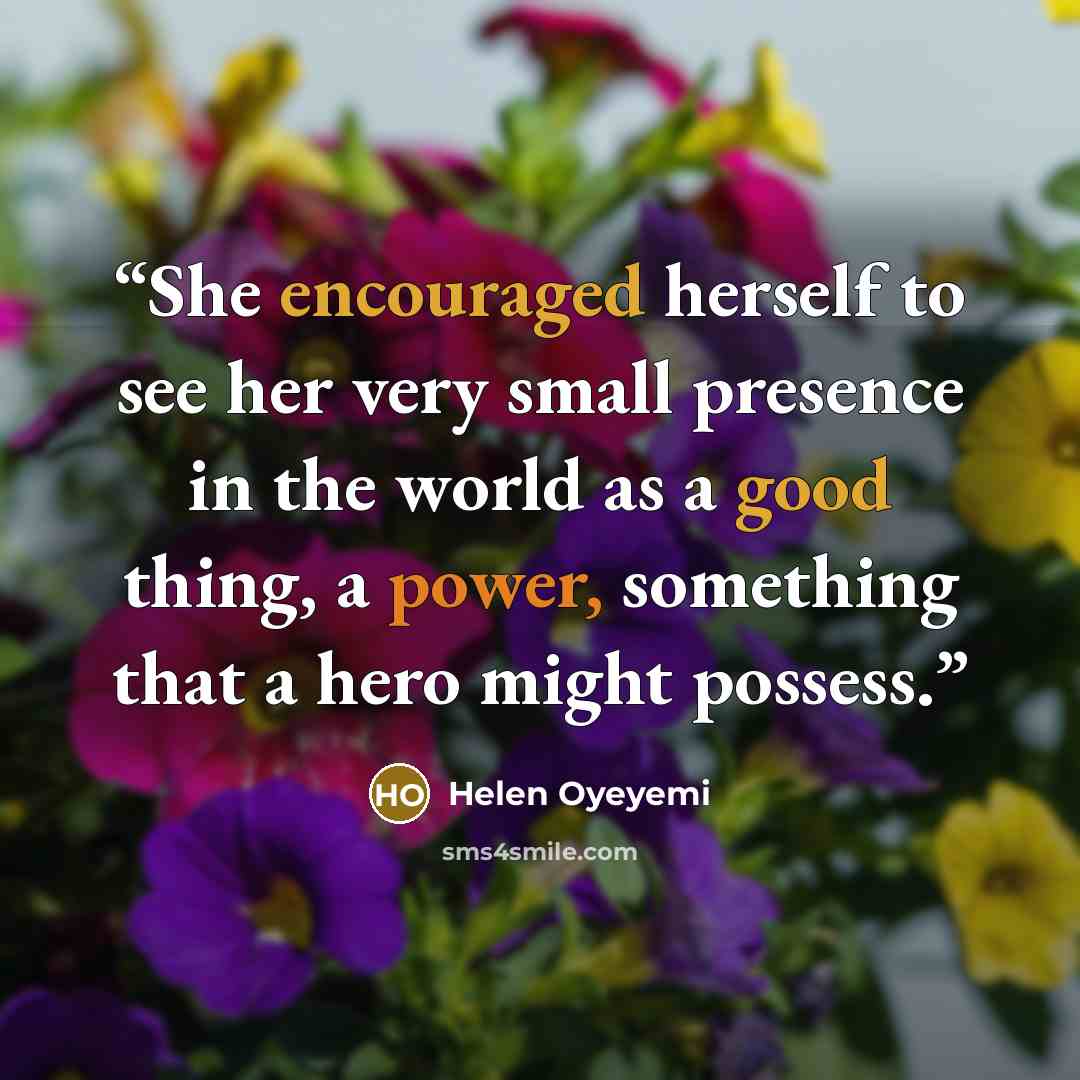 “She encouraged herself to see her very small presence in the world as a good thing, a power, something that a hero might possess.” quote by Helen Oyeyemi