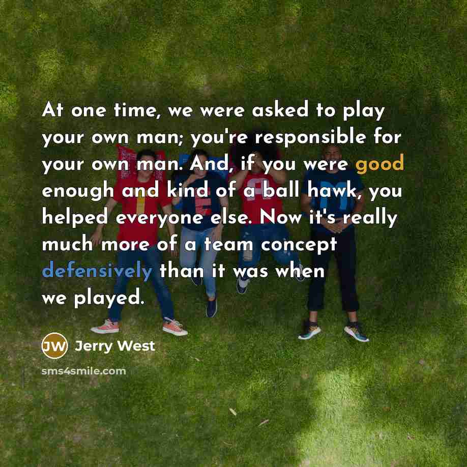 “At one time, we were asked to play your own man; you're responsible for your own man. And, if you were good enough and kind of a ball hawk, you helped everyone else. Now it's really much more of a team concept defensively than it was when we played.” quote by Jerry West