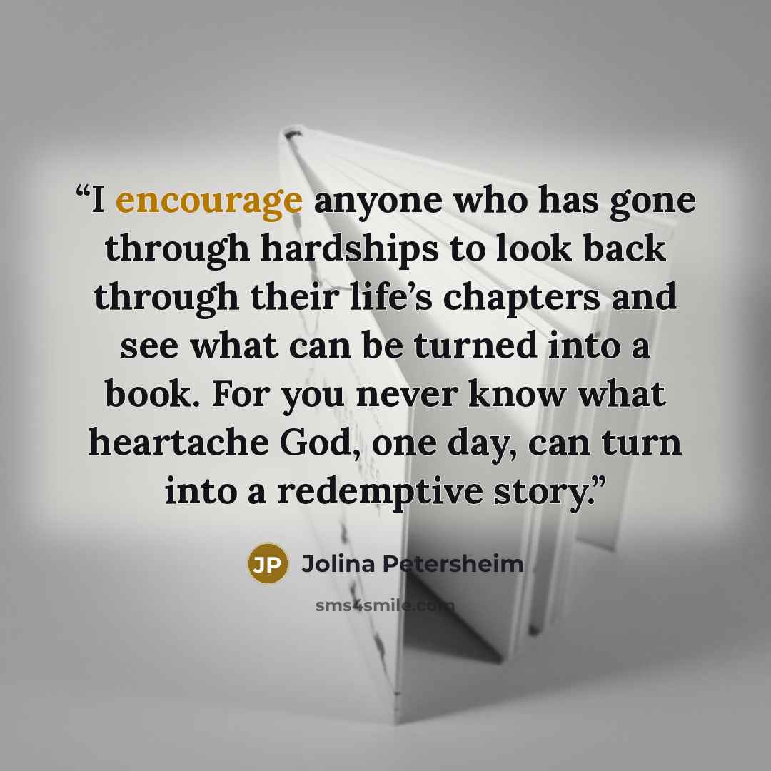 “I encourage anyone who has gone through hardships to look back through their life’s chapters and see what can be turned into a book. For you never know what heartache God, one day, can turn into a redemptive story.” quote by Jolina Petersheim
