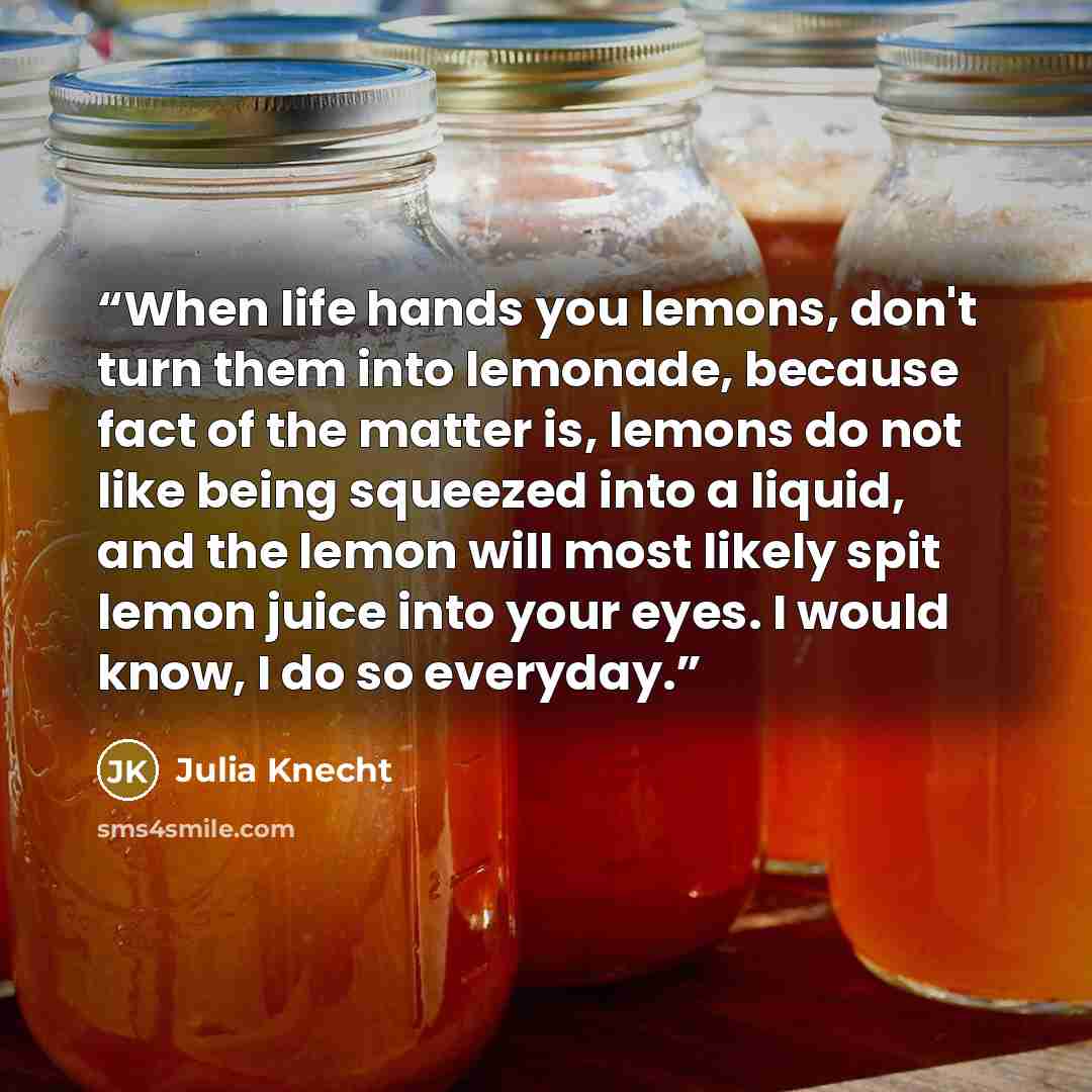 “When life hands you lemons, don't turn them into lemonade, because fact of the matter is, lemons do not like being squeezed into a liquid, and the lemon will most likely spit lemon juice into your eyes. I would know, I do so everyday.” quote by Julia Knecht